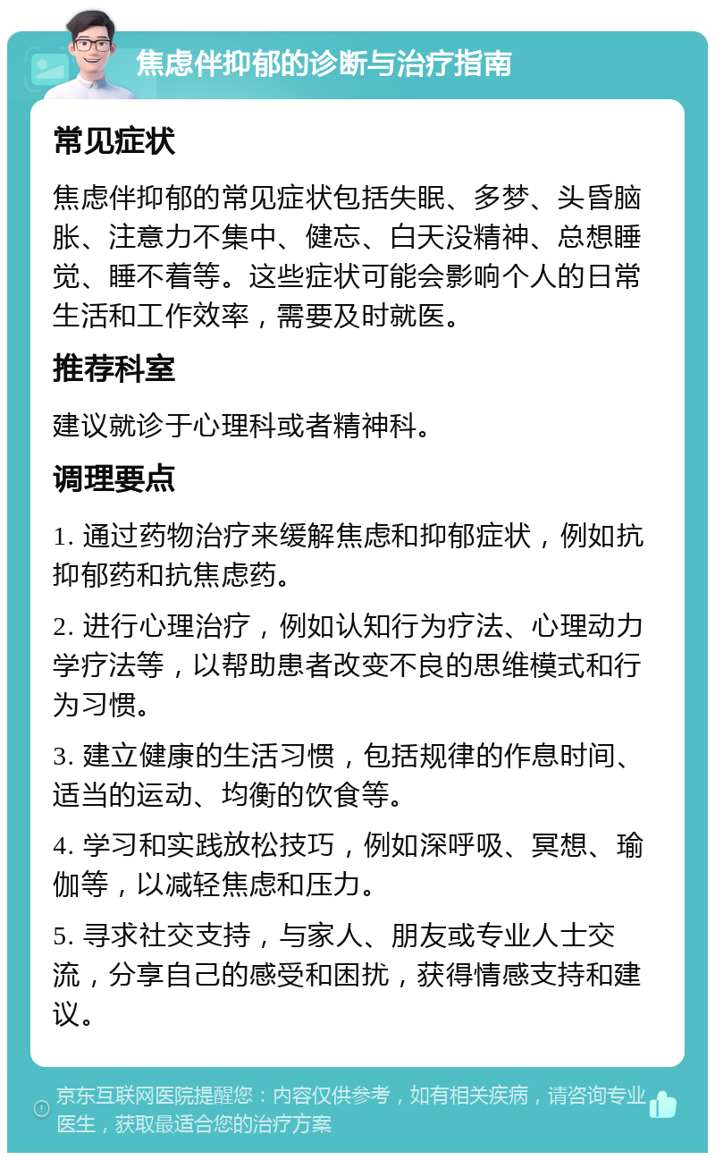 焦虑伴抑郁的诊断与治疗指南 常见症状 焦虑伴抑郁的常见症状包括失眠、多梦、头昏脑胀、注意力不集中、健忘、白天没精神、总想睡觉、睡不着等。这些症状可能会影响个人的日常生活和工作效率，需要及时就医。 推荐科室 建议就诊于心理科或者精神科。 调理要点 1. 通过药物治疗来缓解焦虑和抑郁症状，例如抗抑郁药和抗焦虑药。 2. 进行心理治疗，例如认知行为疗法、心理动力学疗法等，以帮助患者改变不良的思维模式和行为习惯。 3. 建立健康的生活习惯，包括规律的作息时间、适当的运动、均衡的饮食等。 4. 学习和实践放松技巧，例如深呼吸、冥想、瑜伽等，以减轻焦虑和压力。 5. 寻求社交支持，与家人、朋友或专业人士交流，分享自己的感受和困扰，获得情感支持和建议。