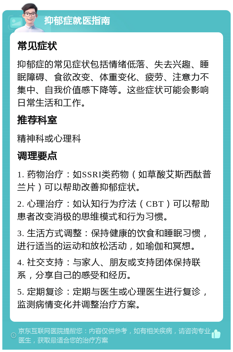 抑郁症就医指南 常见症状 抑郁症的常见症状包括情绪低落、失去兴趣、睡眠障碍、食欲改变、体重变化、疲劳、注意力不集中、自我价值感下降等。这些症状可能会影响日常生活和工作。 推荐科室 精神科或心理科 调理要点 1. 药物治疗：如SSRI类药物（如草酸艾斯西酞普兰片）可以帮助改善抑郁症状。 2. 心理治疗：如认知行为疗法（CBT）可以帮助患者改变消极的思维模式和行为习惯。 3. 生活方式调整：保持健康的饮食和睡眠习惯，进行适当的运动和放松活动，如瑜伽和冥想。 4. 社交支持：与家人、朋友或支持团体保持联系，分享自己的感受和经历。 5. 定期复诊：定期与医生或心理医生进行复诊，监测病情变化并调整治疗方案。