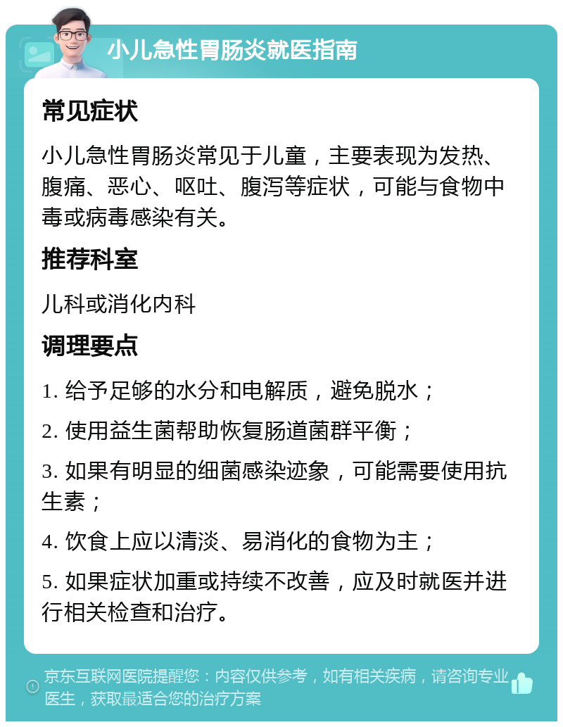 小儿急性胃肠炎就医指南 常见症状 小儿急性胃肠炎常见于儿童，主要表现为发热、腹痛、恶心、呕吐、腹泻等症状，可能与食物中毒或病毒感染有关。 推荐科室 儿科或消化内科 调理要点 1. 给予足够的水分和电解质，避免脱水； 2. 使用益生菌帮助恢复肠道菌群平衡； 3. 如果有明显的细菌感染迹象，可能需要使用抗生素； 4. 饮食上应以清淡、易消化的食物为主； 5. 如果症状加重或持续不改善，应及时就医并进行相关检查和治疗。