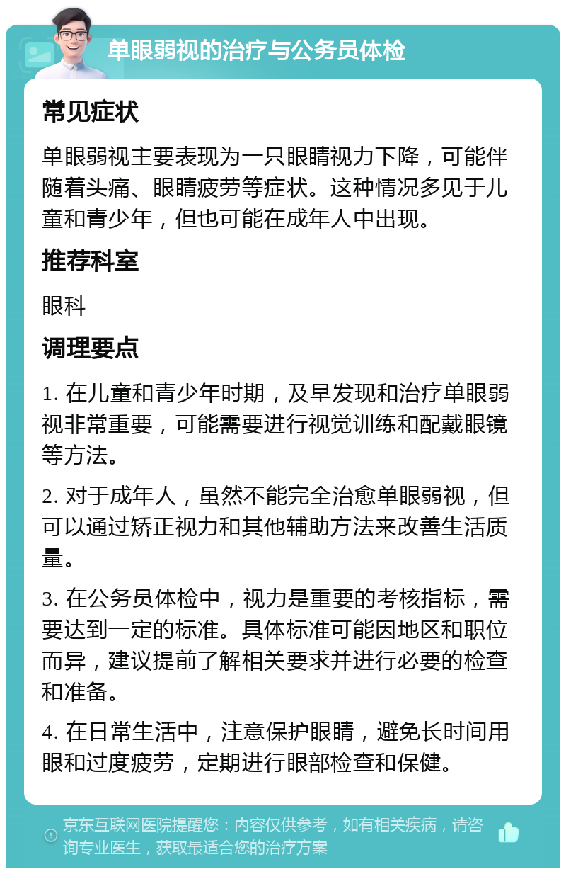 单眼弱视的治疗与公务员体检 常见症状 单眼弱视主要表现为一只眼睛视力下降，可能伴随着头痛、眼睛疲劳等症状。这种情况多见于儿童和青少年，但也可能在成年人中出现。 推荐科室 眼科 调理要点 1. 在儿童和青少年时期，及早发现和治疗单眼弱视非常重要，可能需要进行视觉训练和配戴眼镜等方法。 2. 对于成年人，虽然不能完全治愈单眼弱视，但可以通过矫正视力和其他辅助方法来改善生活质量。 3. 在公务员体检中，视力是重要的考核指标，需要达到一定的标准。具体标准可能因地区和职位而异，建议提前了解相关要求并进行必要的检查和准备。 4. 在日常生活中，注意保护眼睛，避免长时间用眼和过度疲劳，定期进行眼部检查和保健。