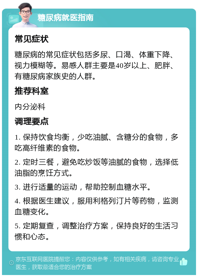 糖尿病就医指南 常见症状 糖尿病的常见症状包括多尿、口渴、体重下降、视力模糊等。易感人群主要是40岁以上、肥胖、有糖尿病家族史的人群。 推荐科室 内分泌科 调理要点 1. 保持饮食均衡，少吃油腻、含糖分的食物，多吃高纤维素的食物。 2. 定时三餐，避免吃炒饭等油腻的食物，选择低油脂的烹饪方式。 3. 进行适量的运动，帮助控制血糖水平。 4. 根据医生建议，服用利格列汀片等药物，监测血糖变化。 5. 定期复查，调整治疗方案，保持良好的生活习惯和心态。