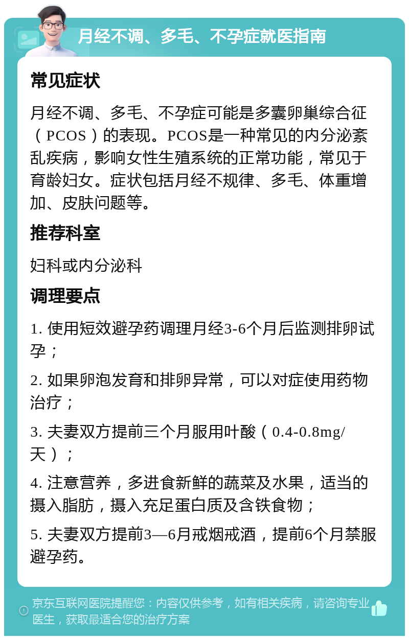 月经不调、多毛、不孕症就医指南 常见症状 月经不调、多毛、不孕症可能是多囊卵巢综合征（PCOS）的表现。PCOS是一种常见的内分泌紊乱疾病，影响女性生殖系统的正常功能，常见于育龄妇女。症状包括月经不规律、多毛、体重增加、皮肤问题等。 推荐科室 妇科或内分泌科 调理要点 1. 使用短效避孕药调理月经3-6个月后监测排卵试孕； 2. 如果卵泡发育和排卵异常，可以对症使用药物治疗； 3. 夫妻双方提前三个月服用叶酸（0.4-0.8mg/天）； 4. 注意营养，多进食新鲜的蔬菜及水果，适当的摄入脂肪，摄入充足蛋白质及含铁食物； 5. 夫妻双方提前3—6月戒烟戒酒，提前6个月禁服避孕药。