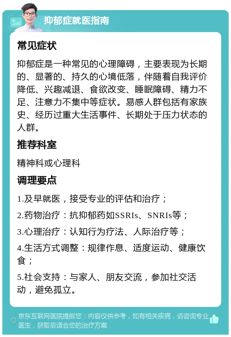 抑郁症就医指南 常见症状 抑郁症是一种常见的心理障碍，主要表现为长期的、显著的、持久的心境低落，伴随着自我评价降低、兴趣减退、食欲改变、睡眠障碍、精力不足、注意力不集中等症状。易感人群包括有家族史、经历过重大生活事件、长期处于压力状态的人群。 推荐科室 精神科或心理科 调理要点 1.及早就医，接受专业的评估和治疗； 2.药物治疗：抗抑郁药如SSRIs、SNRIs等； 3.心理治疗：认知行为疗法、人际治疗等； 4.生活方式调整：规律作息、适度运动、健康饮食； 5.社会支持：与家人、朋友交流，参加社交活动，避免孤立。