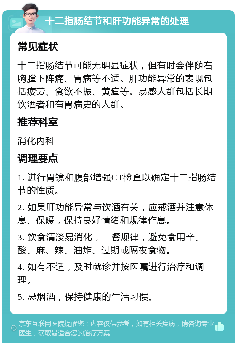 十二指肠结节和肝功能异常的处理 常见症状 十二指肠结节可能无明显症状，但有时会伴随右胸膛下阵痛、胃病等不适。肝功能异常的表现包括疲劳、食欲不振、黄疸等。易感人群包括长期饮酒者和有胃病史的人群。 推荐科室 消化内科 调理要点 1. 进行胃镜和腹部增强CT检查以确定十二指肠结节的性质。 2. 如果肝功能异常与饮酒有关，应戒酒并注意休息、保暖，保持良好情绪和规律作息。 3. 饮食清淡易消化，三餐规律，避免食用辛、酸、麻、辣、油炸、过期或隔夜食物。 4. 如有不适，及时就诊并按医嘱进行治疗和调理。 5. 忌烟酒，保持健康的生活习惯。