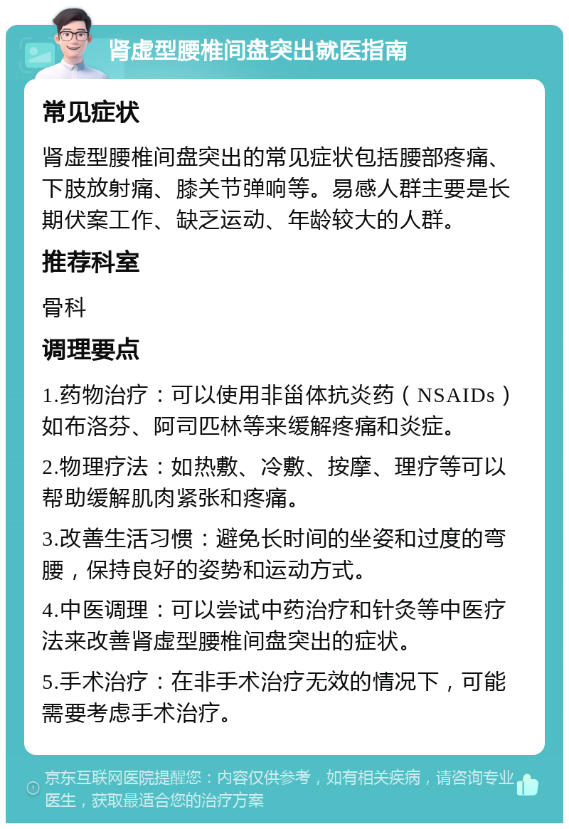 肾虚型腰椎间盘突出就医指南 常见症状 肾虚型腰椎间盘突出的常见症状包括腰部疼痛、下肢放射痛、膝关节弹响等。易感人群主要是长期伏案工作、缺乏运动、年龄较大的人群。 推荐科室 骨科 调理要点 1.药物治疗：可以使用非甾体抗炎药（NSAIDs）如布洛芬、阿司匹林等来缓解疼痛和炎症。 2.物理疗法：如热敷、冷敷、按摩、理疗等可以帮助缓解肌肉紧张和疼痛。 3.改善生活习惯：避免长时间的坐姿和过度的弯腰，保持良好的姿势和运动方式。 4.中医调理：可以尝试中药治疗和针灸等中医疗法来改善肾虚型腰椎间盘突出的症状。 5.手术治疗：在非手术治疗无效的情况下，可能需要考虑手术治疗。