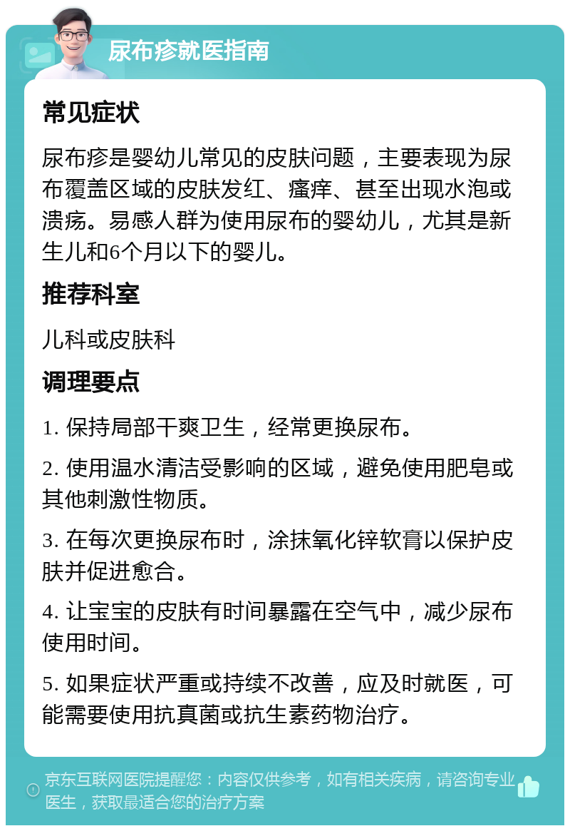 尿布疹就医指南 常见症状 尿布疹是婴幼儿常见的皮肤问题，主要表现为尿布覆盖区域的皮肤发红、瘙痒、甚至出现水泡或溃疡。易感人群为使用尿布的婴幼儿，尤其是新生儿和6个月以下的婴儿。 推荐科室 儿科或皮肤科 调理要点 1. 保持局部干爽卫生，经常更换尿布。 2. 使用温水清洁受影响的区域，避免使用肥皂或其他刺激性物质。 3. 在每次更换尿布时，涂抹氧化锌软膏以保护皮肤并促进愈合。 4. 让宝宝的皮肤有时间暴露在空气中，减少尿布使用时间。 5. 如果症状严重或持续不改善，应及时就医，可能需要使用抗真菌或抗生素药物治疗。