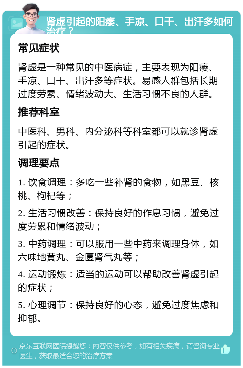 肾虚引起的阳痿、手凉、口干、出汗多如何治疗？ 常见症状 肾虚是一种常见的中医病症，主要表现为阳痿、手凉、口干、出汗多等症状。易感人群包括长期过度劳累、情绪波动大、生活习惯不良的人群。 推荐科室 中医科、男科、内分泌科等科室都可以就诊肾虚引起的症状。 调理要点 1. 饮食调理：多吃一些补肾的食物，如黑豆、核桃、枸杞等； 2. 生活习惯改善：保持良好的作息习惯，避免过度劳累和情绪波动； 3. 中药调理：可以服用一些中药来调理身体，如六味地黄丸、金匮肾气丸等； 4. 运动锻炼：适当的运动可以帮助改善肾虚引起的症状； 5. 心理调节：保持良好的心态，避免过度焦虑和抑郁。