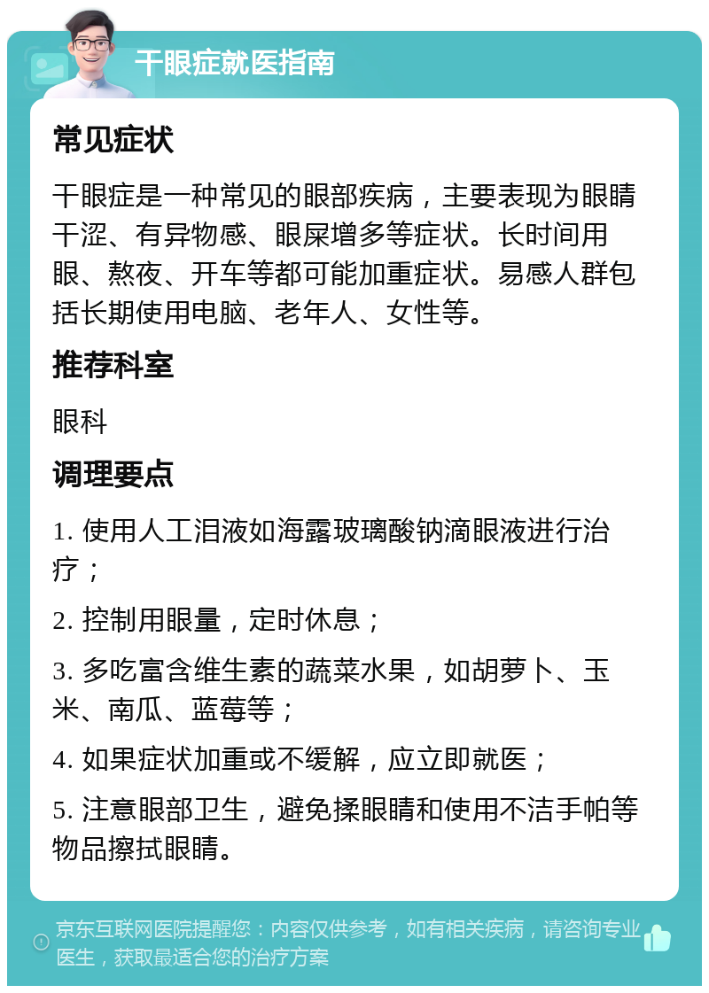 干眼症就医指南 常见症状 干眼症是一种常见的眼部疾病，主要表现为眼睛干涩、有异物感、眼屎增多等症状。长时间用眼、熬夜、开车等都可能加重症状。易感人群包括长期使用电脑、老年人、女性等。 推荐科室 眼科 调理要点 1. 使用人工泪液如海露玻璃酸钠滴眼液进行治疗； 2. 控制用眼量，定时休息； 3. 多吃富含维生素的蔬菜水果，如胡萝卜、玉米、南瓜、蓝莓等； 4. 如果症状加重或不缓解，应立即就医； 5. 注意眼部卫生，避免揉眼睛和使用不洁手帕等物品擦拭眼睛。