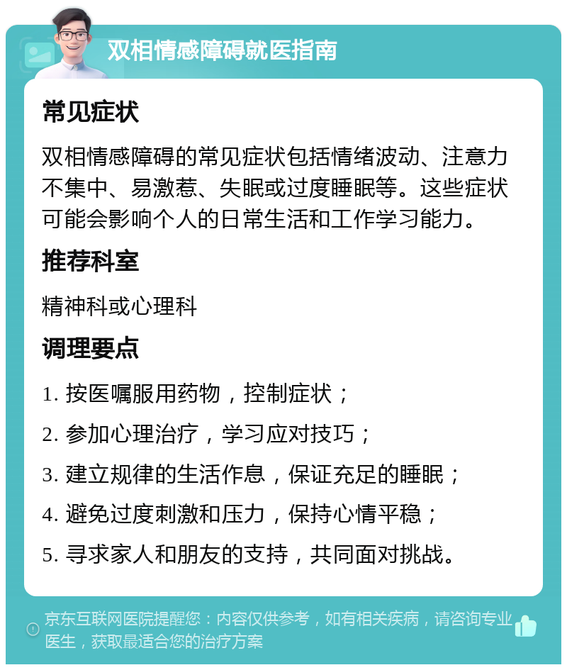 双相情感障碍就医指南 常见症状 双相情感障碍的常见症状包括情绪波动、注意力不集中、易激惹、失眠或过度睡眠等。这些症状可能会影响个人的日常生活和工作学习能力。 推荐科室 精神科或心理科 调理要点 1. 按医嘱服用药物，控制症状； 2. 参加心理治疗，学习应对技巧； 3. 建立规律的生活作息，保证充足的睡眠； 4. 避免过度刺激和压力，保持心情平稳； 5. 寻求家人和朋友的支持，共同面对挑战。