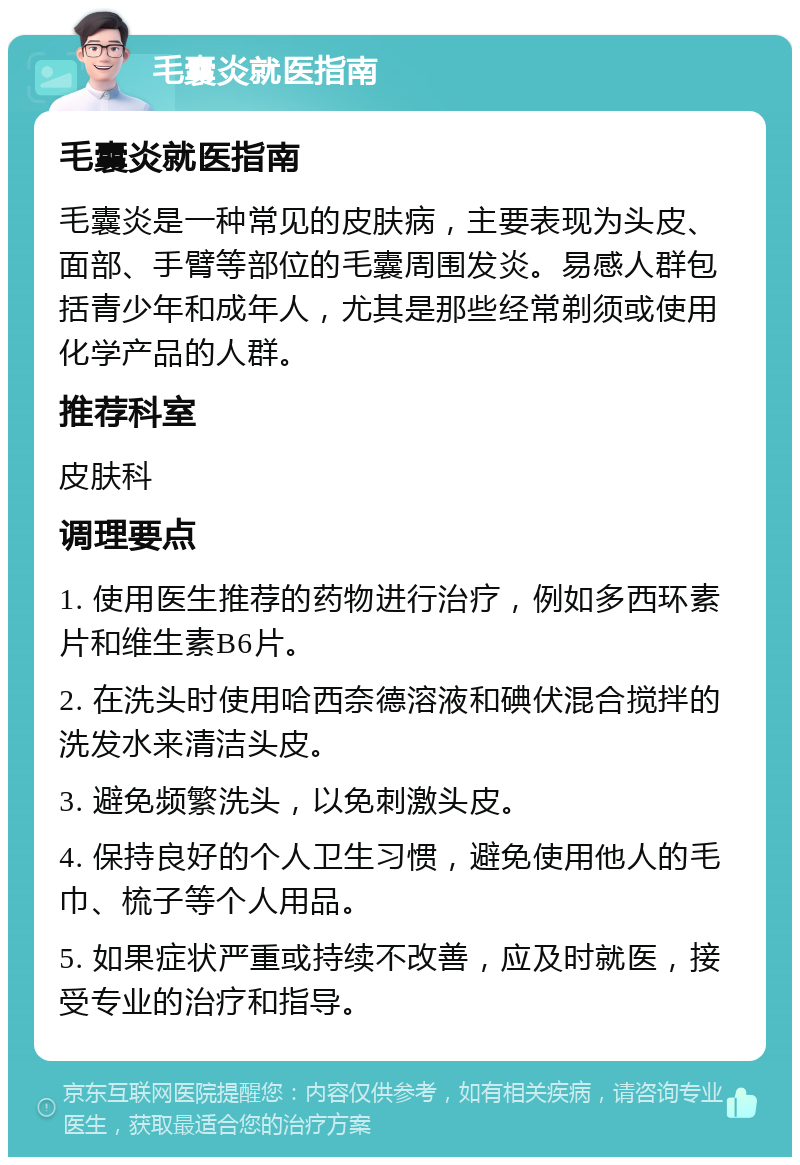 毛囊炎就医指南 毛囊炎就医指南 毛囊炎是一种常见的皮肤病，主要表现为头皮、面部、手臂等部位的毛囊周围发炎。易感人群包括青少年和成年人，尤其是那些经常剃须或使用化学产品的人群。 推荐科室 皮肤科 调理要点 1. 使用医生推荐的药物进行治疗，例如多西环素片和维生素B6片。 2. 在洗头时使用哈西奈德溶液和碘伏混合搅拌的洗发水来清洁头皮。 3. 避免频繁洗头，以免刺激头皮。 4. 保持良好的个人卫生习惯，避免使用他人的毛巾、梳子等个人用品。 5. 如果症状严重或持续不改善，应及时就医，接受专业的治疗和指导。