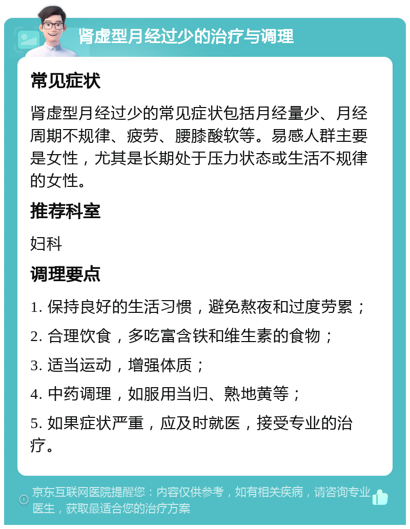 肾虚型月经过少的治疗与调理 常见症状 肾虚型月经过少的常见症状包括月经量少、月经周期不规律、疲劳、腰膝酸软等。易感人群主要是女性，尤其是长期处于压力状态或生活不规律的女性。 推荐科室 妇科 调理要点 1. 保持良好的生活习惯，避免熬夜和过度劳累； 2. 合理饮食，多吃富含铁和维生素的食物； 3. 适当运动，增强体质； 4. 中药调理，如服用当归、熟地黄等； 5. 如果症状严重，应及时就医，接受专业的治疗。