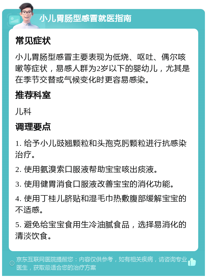 小儿胃肠型感冒就医指南 常见症状 小儿胃肠型感冒主要表现为低烧、呕吐、偶尔咳嗽等症状，易感人群为2岁以下的婴幼儿，尤其是在季节交替或气候变化时更容易感染。 推荐科室 儿科 调理要点 1. 给予小儿豉翘颗粒和头孢克肟颗粒进行抗感染治疗。 2. 使用氨溴索口服液帮助宝宝咳出痰液。 3. 使用健胃消食口服液改善宝宝的消化功能。 4. 使用丁桂儿脐贴和湿毛巾热敷腹部缓解宝宝的不适感。 5. 避免给宝宝食用生冷油腻食品，选择易消化的清淡饮食。