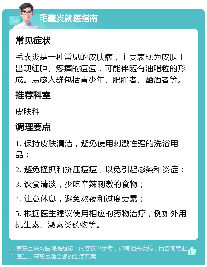 毛囊炎就医指南 常见症状 毛囊炎是一种常见的皮肤病，主要表现为皮肤上出现红肿、疼痛的痘痘，可能伴随有油脂粒的形成。易感人群包括青少年、肥胖者、酗酒者等。 推荐科室 皮肤科 调理要点 1. 保持皮肤清洁，避免使用刺激性强的洗浴用品； 2. 避免搔抓和挤压痘痘，以免引起感染和炎症； 3. 饮食清淡，少吃辛辣刺激的食物； 4. 注意休息，避免熬夜和过度劳累； 5. 根据医生建议使用相应的药物治疗，例如外用抗生素、激素类药物等。