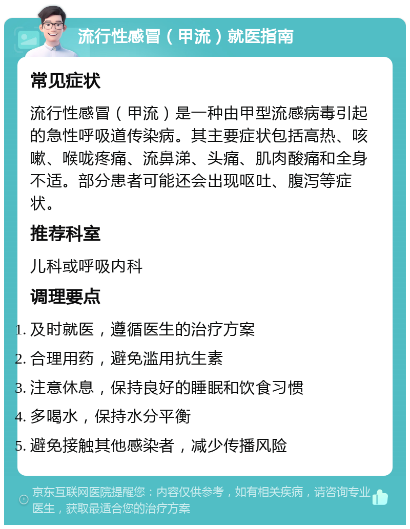 流行性感冒（甲流）就医指南 常见症状 流行性感冒（甲流）是一种由甲型流感病毒引起的急性呼吸道传染病。其主要症状包括高热、咳嗽、喉咙疼痛、流鼻涕、头痛、肌肉酸痛和全身不适。部分患者可能还会出现呕吐、腹泻等症状。 推荐科室 儿科或呼吸内科 调理要点 及时就医，遵循医生的治疗方案 合理用药，避免滥用抗生素 注意休息，保持良好的睡眠和饮食习惯 多喝水，保持水分平衡 避免接触其他感染者，减少传播风险