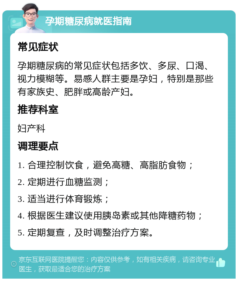 孕期糖尿病就医指南 常见症状 孕期糖尿病的常见症状包括多饮、多尿、口渴、视力模糊等。易感人群主要是孕妇，特别是那些有家族史、肥胖或高龄产妇。 推荐科室 妇产科 调理要点 1. 合理控制饮食，避免高糖、高脂肪食物； 2. 定期进行血糖监测； 3. 适当进行体育锻炼； 4. 根据医生建议使用胰岛素或其他降糖药物； 5. 定期复查，及时调整治疗方案。