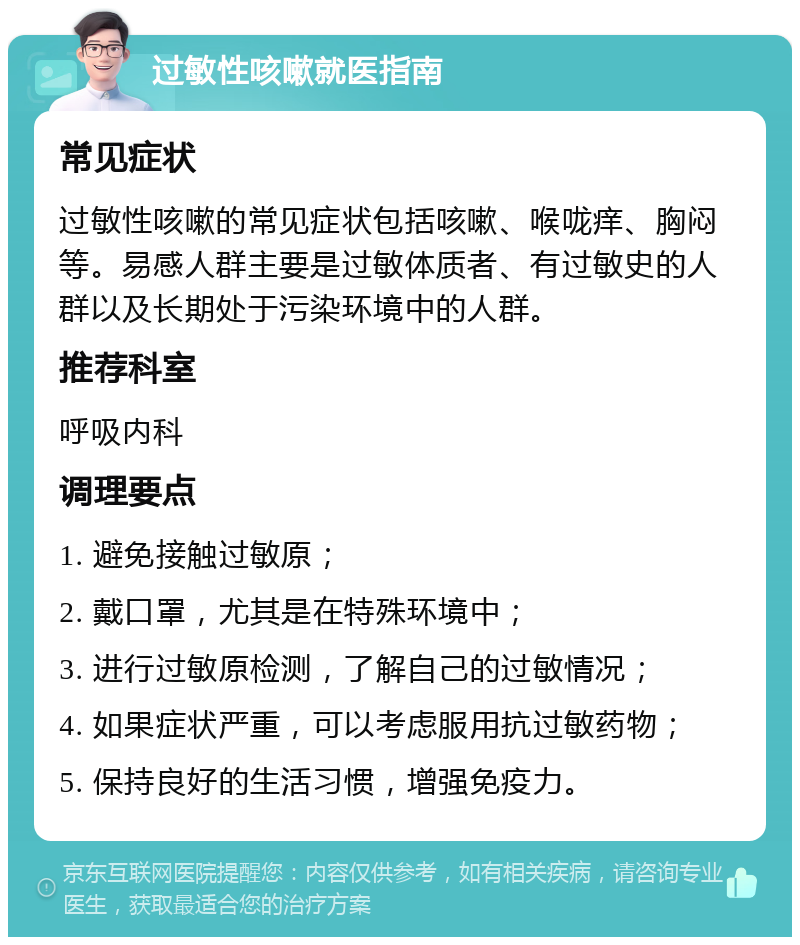 过敏性咳嗽就医指南 常见症状 过敏性咳嗽的常见症状包括咳嗽、喉咙痒、胸闷等。易感人群主要是过敏体质者、有过敏史的人群以及长期处于污染环境中的人群。 推荐科室 呼吸内科 调理要点 1. 避免接触过敏原； 2. 戴口罩，尤其是在特殊环境中； 3. 进行过敏原检测，了解自己的过敏情况； 4. 如果症状严重，可以考虑服用抗过敏药物； 5. 保持良好的生活习惯，增强免疫力。