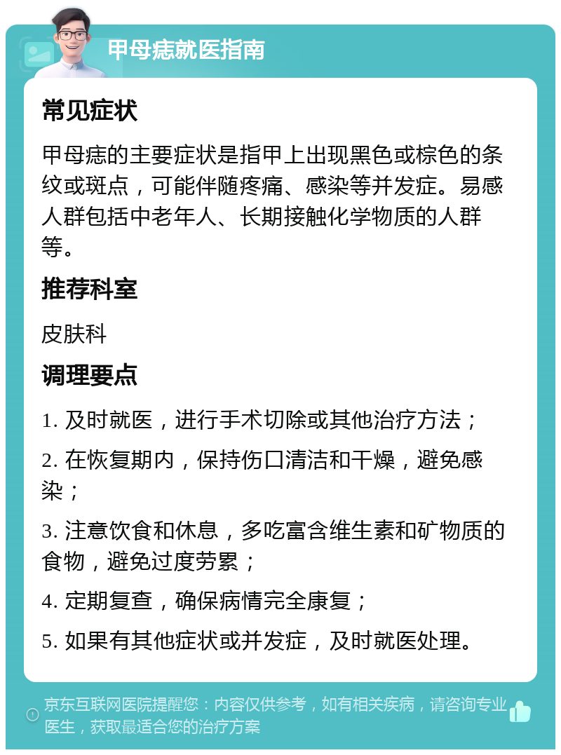 甲母痣就医指南 常见症状 甲母痣的主要症状是指甲上出现黑色或棕色的条纹或斑点，可能伴随疼痛、感染等并发症。易感人群包括中老年人、长期接触化学物质的人群等。 推荐科室 皮肤科 调理要点 1. 及时就医，进行手术切除或其他治疗方法； 2. 在恢复期内，保持伤口清洁和干燥，避免感染； 3. 注意饮食和休息，多吃富含维生素和矿物质的食物，避免过度劳累； 4. 定期复查，确保病情完全康复； 5. 如果有其他症状或并发症，及时就医处理。