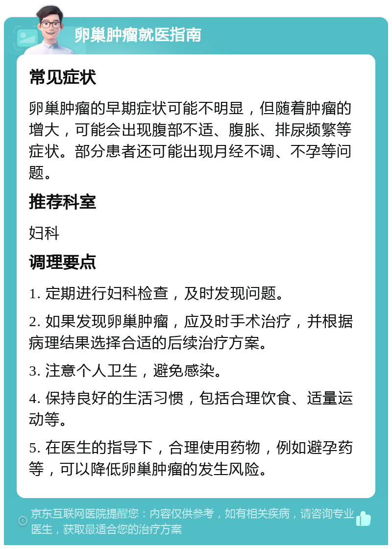 卵巢肿瘤就医指南 常见症状 卵巢肿瘤的早期症状可能不明显，但随着肿瘤的增大，可能会出现腹部不适、腹胀、排尿频繁等症状。部分患者还可能出现月经不调、不孕等问题。 推荐科室 妇科 调理要点 1. 定期进行妇科检查，及时发现问题。 2. 如果发现卵巢肿瘤，应及时手术治疗，并根据病理结果选择合适的后续治疗方案。 3. 注意个人卫生，避免感染。 4. 保持良好的生活习惯，包括合理饮食、适量运动等。 5. 在医生的指导下，合理使用药物，例如避孕药等，可以降低卵巢肿瘤的发生风险。