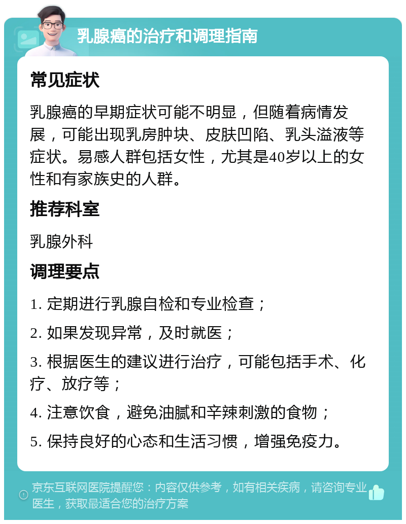 乳腺癌的治疗和调理指南 常见症状 乳腺癌的早期症状可能不明显，但随着病情发展，可能出现乳房肿块、皮肤凹陷、乳头溢液等症状。易感人群包括女性，尤其是40岁以上的女性和有家族史的人群。 推荐科室 乳腺外科 调理要点 1. 定期进行乳腺自检和专业检查； 2. 如果发现异常，及时就医； 3. 根据医生的建议进行治疗，可能包括手术、化疗、放疗等； 4. 注意饮食，避免油腻和辛辣刺激的食物； 5. 保持良好的心态和生活习惯，增强免疫力。