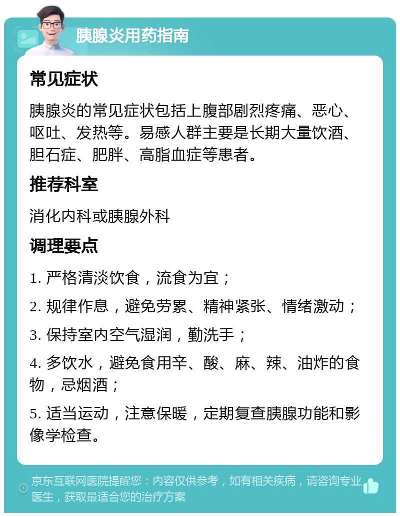 胰腺炎用药指南 常见症状 胰腺炎的常见症状包括上腹部剧烈疼痛、恶心、呕吐、发热等。易感人群主要是长期大量饮酒、胆石症、肥胖、高脂血症等患者。 推荐科室 消化内科或胰腺外科 调理要点 1. 严格清淡饮食，流食为宜； 2. 规律作息，避免劳累、精神紧张、情绪激动； 3. 保持室内空气湿润，勤洗手； 4. 多饮水，避免食用辛、酸、麻、辣、油炸的食物，忌烟酒； 5. 适当运动，注意保暖，定期复查胰腺功能和影像学检查。