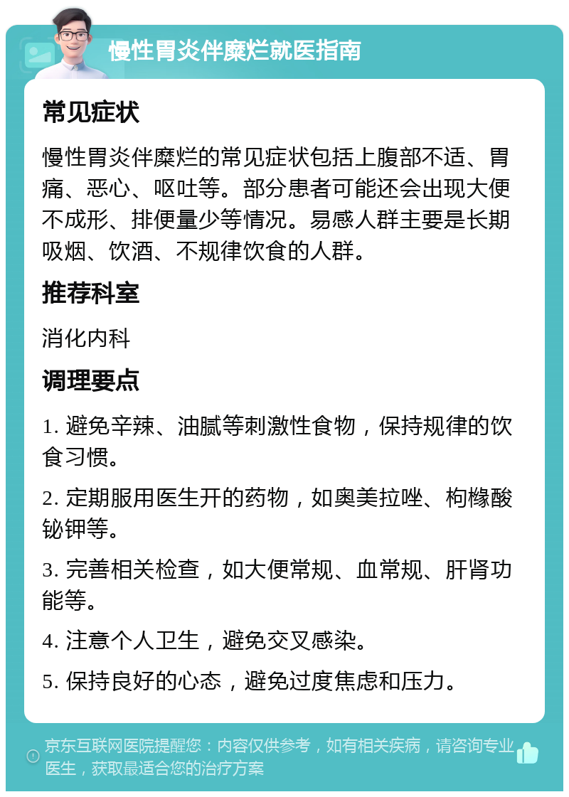 慢性胃炎伴糜烂就医指南 常见症状 慢性胃炎伴糜烂的常见症状包括上腹部不适、胃痛、恶心、呕吐等。部分患者可能还会出现大便不成形、排便量少等情况。易感人群主要是长期吸烟、饮酒、不规律饮食的人群。 推荐科室 消化内科 调理要点 1. 避免辛辣、油腻等刺激性食物，保持规律的饮食习惯。 2. 定期服用医生开的药物，如奥美拉唑、枸橼酸铋钾等。 3. 完善相关检查，如大便常规、血常规、肝肾功能等。 4. 注意个人卫生，避免交叉感染。 5. 保持良好的心态，避免过度焦虑和压力。