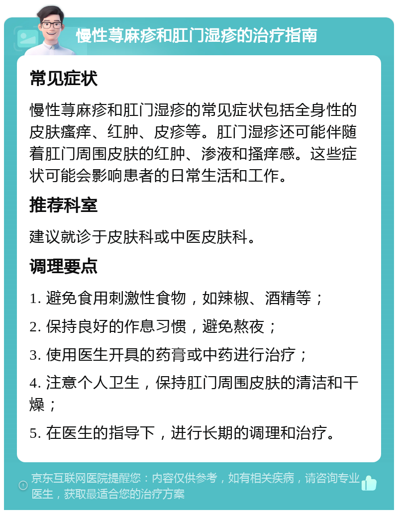 慢性荨麻疹和肛门湿疹的治疗指南 常见症状 慢性荨麻疹和肛门湿疹的常见症状包括全身性的皮肤瘙痒、红肿、皮疹等。肛门湿疹还可能伴随着肛门周围皮肤的红肿、渗液和搔痒感。这些症状可能会影响患者的日常生活和工作。 推荐科室 建议就诊于皮肤科或中医皮肤科。 调理要点 1. 避免食用刺激性食物，如辣椒、酒精等； 2. 保持良好的作息习惯，避免熬夜； 3. 使用医生开具的药膏或中药进行治疗； 4. 注意个人卫生，保持肛门周围皮肤的清洁和干燥； 5. 在医生的指导下，进行长期的调理和治疗。