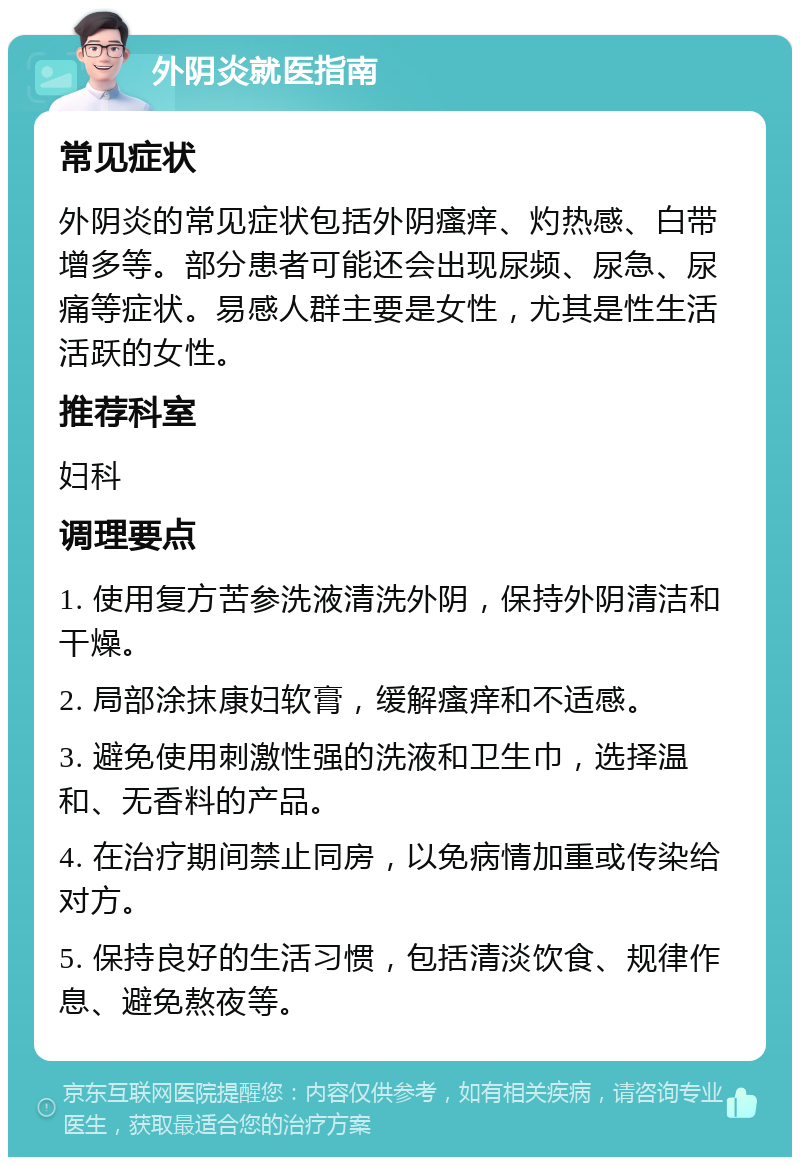 外阴炎就医指南 常见症状 外阴炎的常见症状包括外阴瘙痒、灼热感、白带增多等。部分患者可能还会出现尿频、尿急、尿痛等症状。易感人群主要是女性，尤其是性生活活跃的女性。 推荐科室 妇科 调理要点 1. 使用复方苦参洗液清洗外阴，保持外阴清洁和干燥。 2. 局部涂抹康妇软膏，缓解瘙痒和不适感。 3. 避免使用刺激性强的洗液和卫生巾，选择温和、无香料的产品。 4. 在治疗期间禁止同房，以免病情加重或传染给对方。 5. 保持良好的生活习惯，包括清淡饮食、规律作息、避免熬夜等。