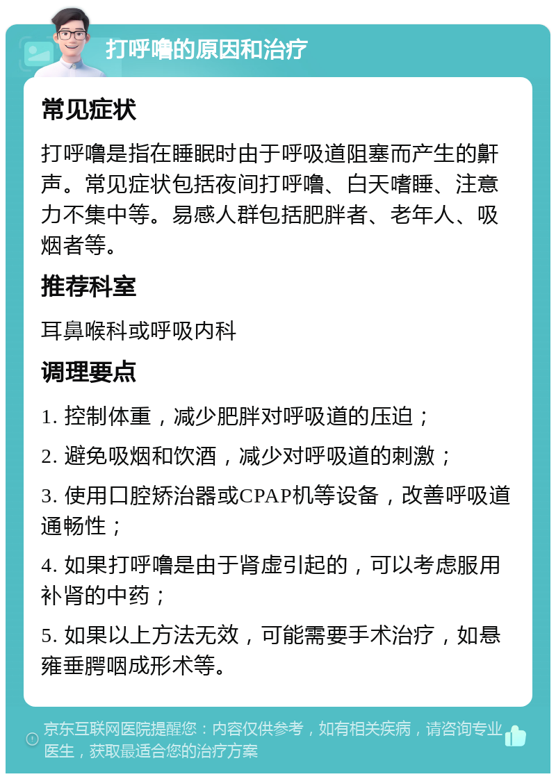 打呼噜的原因和治疗 常见症状 打呼噜是指在睡眠时由于呼吸道阻塞而产生的鼾声。常见症状包括夜间打呼噜、白天嗜睡、注意力不集中等。易感人群包括肥胖者、老年人、吸烟者等。 推荐科室 耳鼻喉科或呼吸内科 调理要点 1. 控制体重，减少肥胖对呼吸道的压迫； 2. 避免吸烟和饮酒，减少对呼吸道的刺激； 3. 使用口腔矫治器或CPAP机等设备，改善呼吸道通畅性； 4. 如果打呼噜是由于肾虚引起的，可以考虑服用补肾的中药； 5. 如果以上方法无效，可能需要手术治疗，如悬雍垂腭咽成形术等。