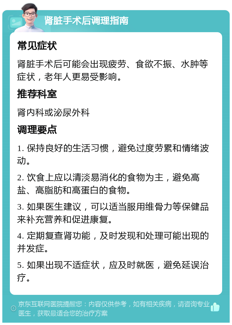 肾脏手术后调理指南 常见症状 肾脏手术后可能会出现疲劳、食欲不振、水肿等症状，老年人更易受影响。 推荐科室 肾内科或泌尿外科 调理要点 1. 保持良好的生活习惯，避免过度劳累和情绪波动。 2. 饮食上应以清淡易消化的食物为主，避免高盐、高脂肪和高蛋白的食物。 3. 如果医生建议，可以适当服用维骨力等保健品来补充营养和促进康复。 4. 定期复查肾功能，及时发现和处理可能出现的并发症。 5. 如果出现不适症状，应及时就医，避免延误治疗。