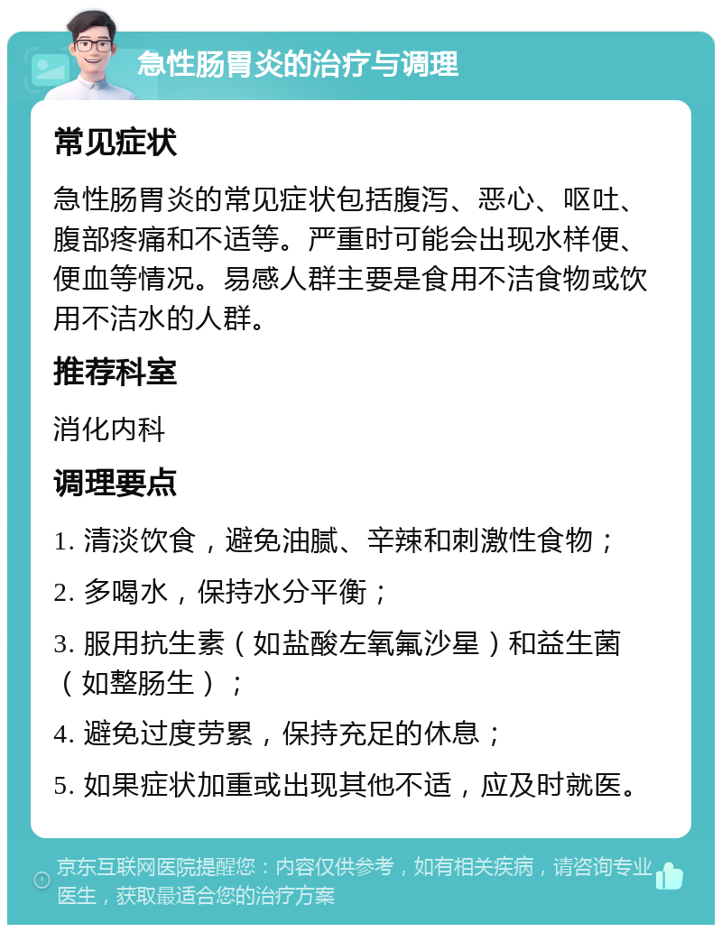 急性肠胃炎的治疗与调理 常见症状 急性肠胃炎的常见症状包括腹泻、恶心、呕吐、腹部疼痛和不适等。严重时可能会出现水样便、便血等情况。易感人群主要是食用不洁食物或饮用不洁水的人群。 推荐科室 消化内科 调理要点 1. 清淡饮食，避免油腻、辛辣和刺激性食物； 2. 多喝水，保持水分平衡； 3. 服用抗生素（如盐酸左氧氟沙星）和益生菌（如整肠生）； 4. 避免过度劳累，保持充足的休息； 5. 如果症状加重或出现其他不适，应及时就医。