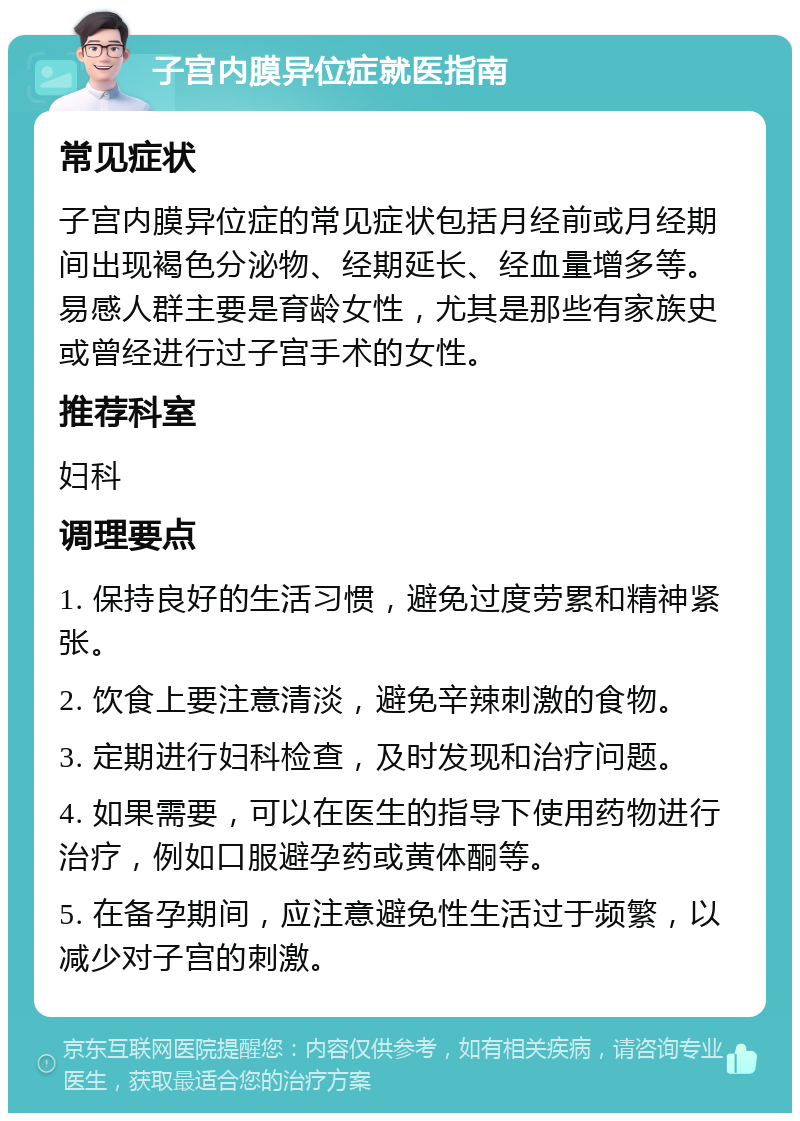 子宫内膜异位症就医指南 常见症状 子宫内膜异位症的常见症状包括月经前或月经期间出现褐色分泌物、经期延长、经血量增多等。易感人群主要是育龄女性，尤其是那些有家族史或曾经进行过子宫手术的女性。 推荐科室 妇科 调理要点 1. 保持良好的生活习惯，避免过度劳累和精神紧张。 2. 饮食上要注意清淡，避免辛辣刺激的食物。 3. 定期进行妇科检查，及时发现和治疗问题。 4. 如果需要，可以在医生的指导下使用药物进行治疗，例如口服避孕药或黄体酮等。 5. 在备孕期间，应注意避免性生活过于频繁，以减少对子宫的刺激。