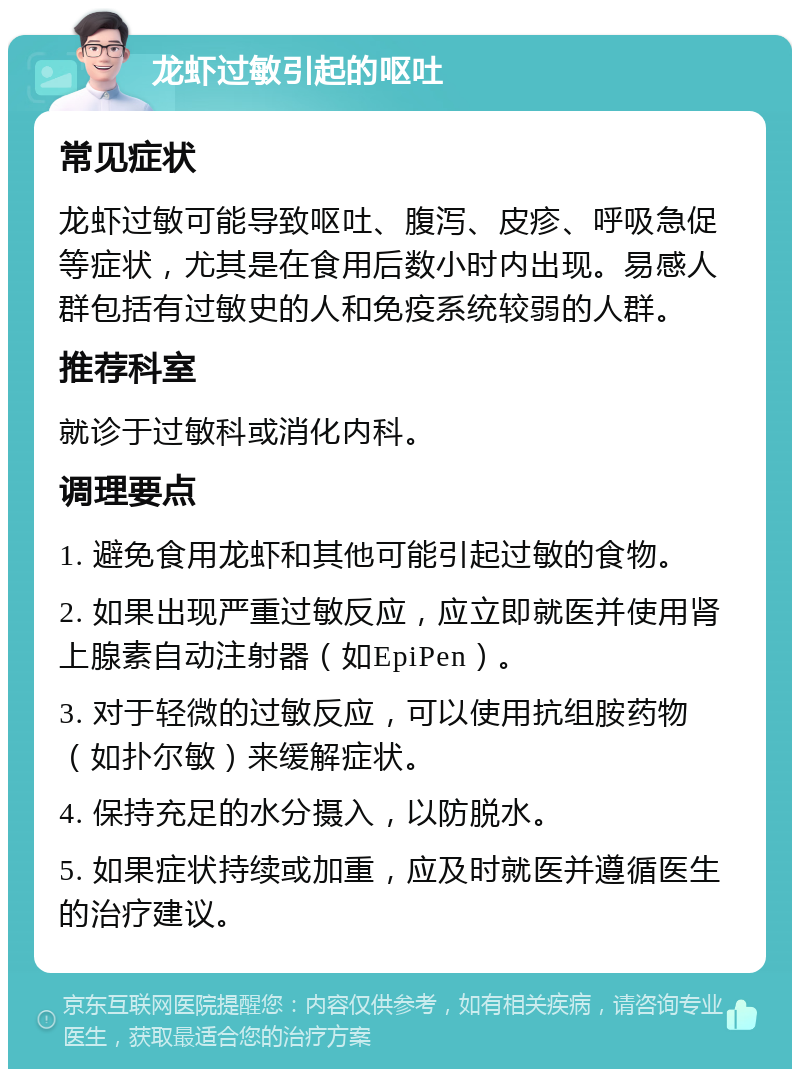 龙虾过敏引起的呕吐 常见症状 龙虾过敏可能导致呕吐、腹泻、皮疹、呼吸急促等症状，尤其是在食用后数小时内出现。易感人群包括有过敏史的人和免疫系统较弱的人群。 推荐科室 就诊于过敏科或消化内科。 调理要点 1. 避免食用龙虾和其他可能引起过敏的食物。 2. 如果出现严重过敏反应，应立即就医并使用肾上腺素自动注射器（如EpiPen）。 3. 对于轻微的过敏反应，可以使用抗组胺药物（如扑尔敏）来缓解症状。 4. 保持充足的水分摄入，以防脱水。 5. 如果症状持续或加重，应及时就医并遵循医生的治疗建议。