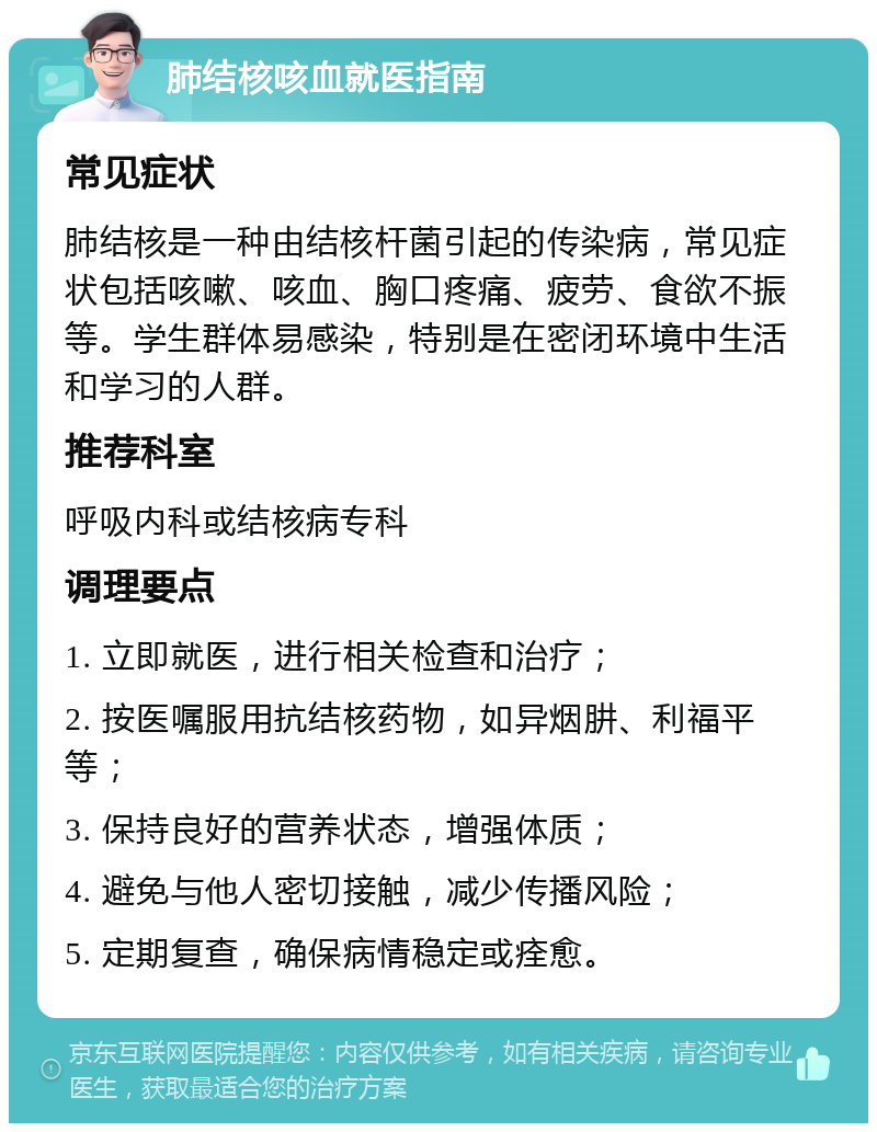 肺结核咳血就医指南 常见症状 肺结核是一种由结核杆菌引起的传染病，常见症状包括咳嗽、咳血、胸口疼痛、疲劳、食欲不振等。学生群体易感染，特别是在密闭环境中生活和学习的人群。 推荐科室 呼吸内科或结核病专科 调理要点 1. 立即就医，进行相关检查和治疗； 2. 按医嘱服用抗结核药物，如异烟肼、利福平等； 3. 保持良好的营养状态，增强体质； 4. 避免与他人密切接触，减少传播风险； 5. 定期复查，确保病情稳定或痊愈。