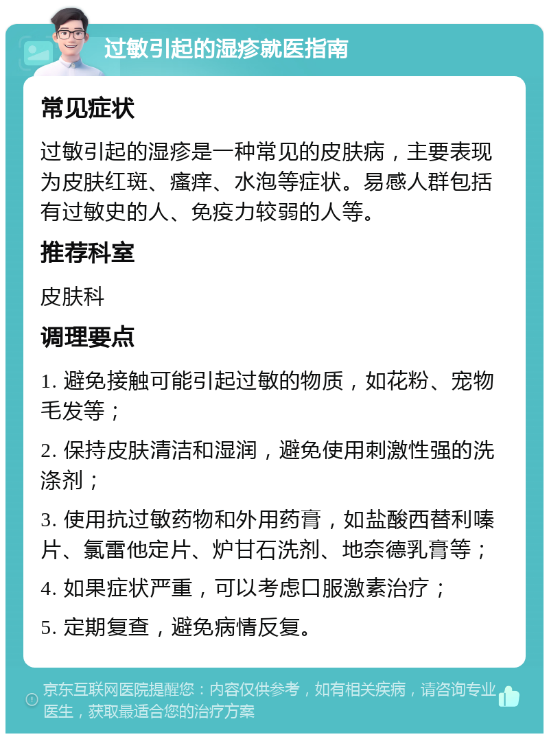 过敏引起的湿疹就医指南 常见症状 过敏引起的湿疹是一种常见的皮肤病，主要表现为皮肤红斑、瘙痒、水泡等症状。易感人群包括有过敏史的人、免疫力较弱的人等。 推荐科室 皮肤科 调理要点 1. 避免接触可能引起过敏的物质，如花粉、宠物毛发等； 2. 保持皮肤清洁和湿润，避免使用刺激性强的洗涤剂； 3. 使用抗过敏药物和外用药膏，如盐酸西替利嗪片、氯雷他定片、炉甘石洗剂、地奈德乳膏等； 4. 如果症状严重，可以考虑口服激素治疗； 5. 定期复查，避免病情反复。