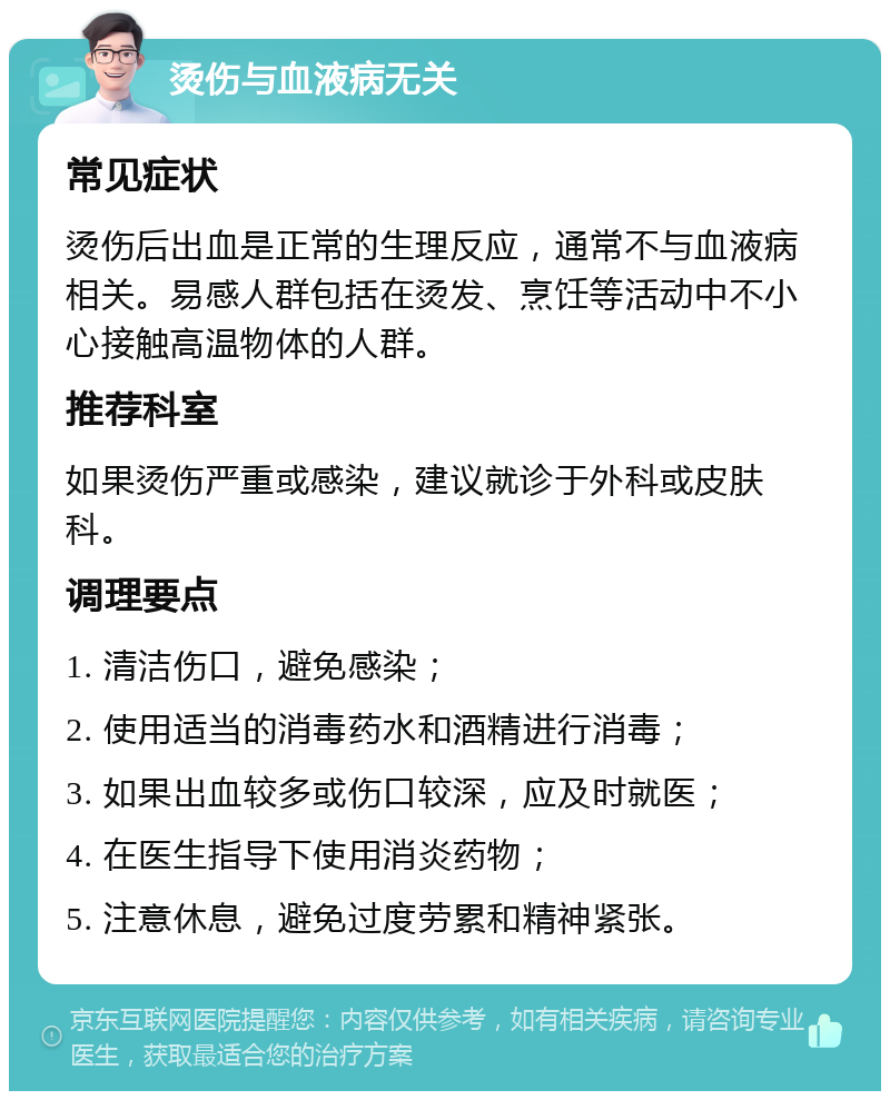 烫伤与血液病无关 常见症状 烫伤后出血是正常的生理反应，通常不与血液病相关。易感人群包括在烫发、烹饪等活动中不小心接触高温物体的人群。 推荐科室 如果烫伤严重或感染，建议就诊于外科或皮肤科。 调理要点 1. 清洁伤口，避免感染； 2. 使用适当的消毒药水和酒精进行消毒； 3. 如果出血较多或伤口较深，应及时就医； 4. 在医生指导下使用消炎药物； 5. 注意休息，避免过度劳累和精神紧张。