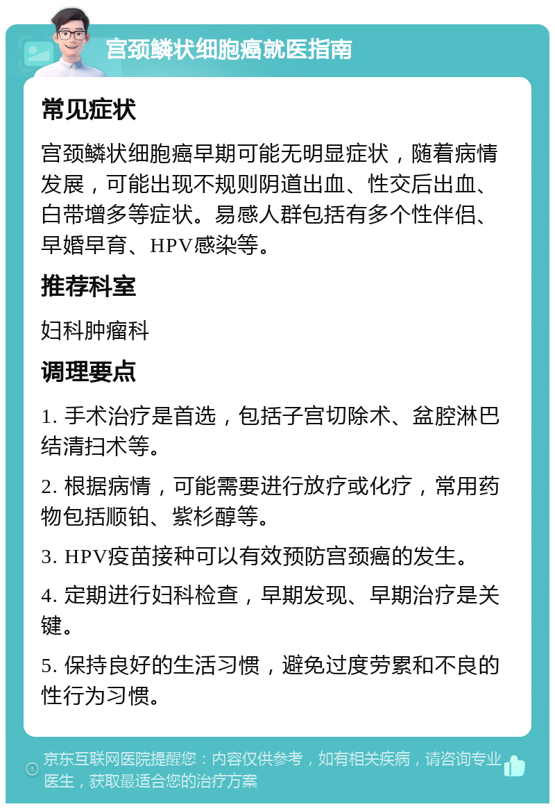 宫颈鳞状细胞癌就医指南 常见症状 宫颈鳞状细胞癌早期可能无明显症状，随着病情发展，可能出现不规则阴道出血、性交后出血、白带增多等症状。易感人群包括有多个性伴侣、早婚早育、HPV感染等。 推荐科室 妇科肿瘤科 调理要点 1. 手术治疗是首选，包括子宫切除术、盆腔淋巴结清扫术等。 2. 根据病情，可能需要进行放疗或化疗，常用药物包括顺铂、紫杉醇等。 3. HPV疫苗接种可以有效预防宫颈癌的发生。 4. 定期进行妇科检查，早期发现、早期治疗是关键。 5. 保持良好的生活习惯，避免过度劳累和不良的性行为习惯。