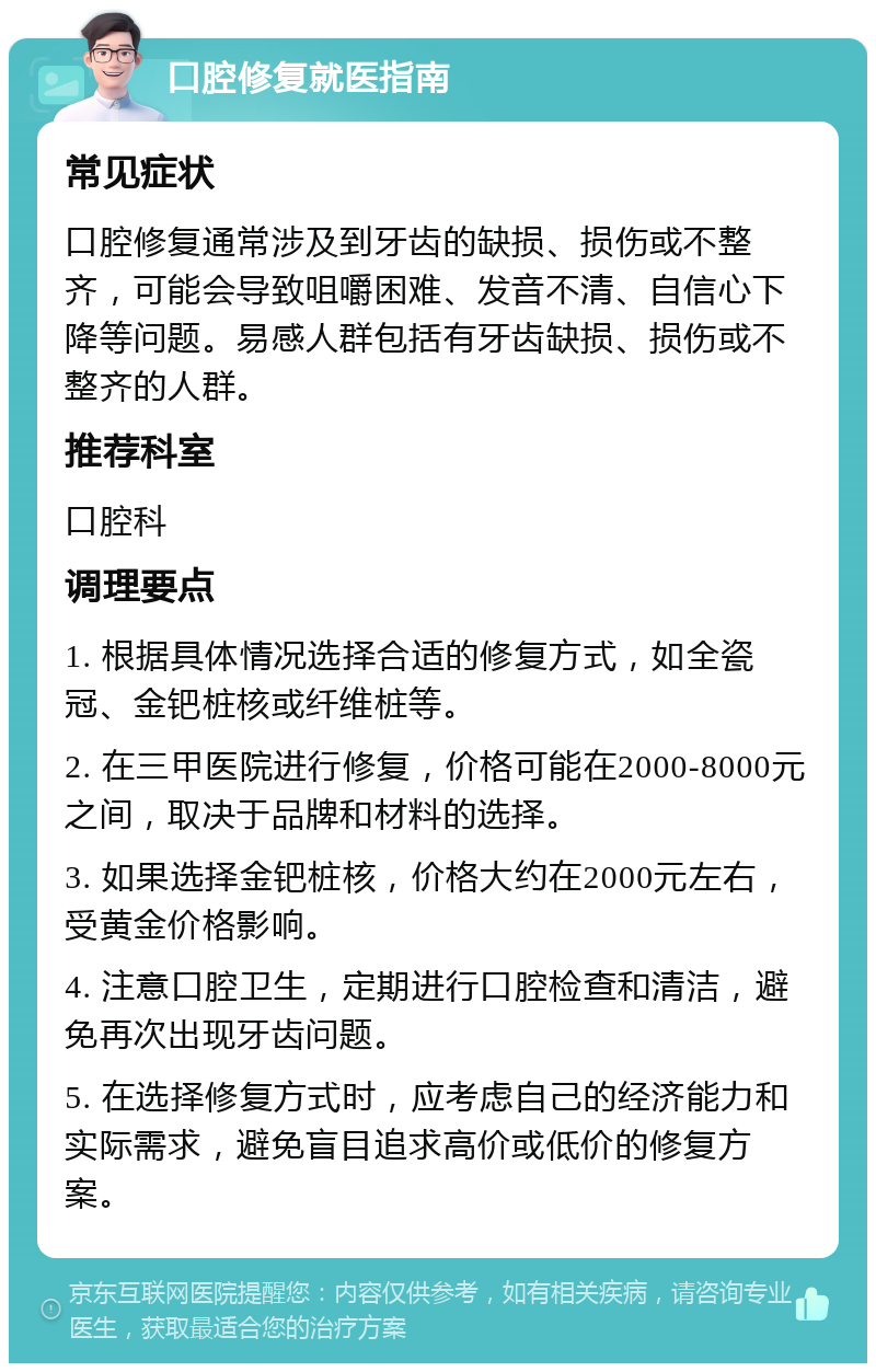 口腔修复就医指南 常见症状 口腔修复通常涉及到牙齿的缺损、损伤或不整齐，可能会导致咀嚼困难、发音不清、自信心下降等问题。易感人群包括有牙齿缺损、损伤或不整齐的人群。 推荐科室 口腔科 调理要点 1. 根据具体情况选择合适的修复方式，如全瓷冠、金钯桩核或纤维桩等。 2. 在三甲医院进行修复，价格可能在2000-8000元之间，取决于品牌和材料的选择。 3. 如果选择金钯桩核，价格大约在2000元左右，受黄金价格影响。 4. 注意口腔卫生，定期进行口腔检查和清洁，避免再次出现牙齿问题。 5. 在选择修复方式时，应考虑自己的经济能力和实际需求，避免盲目追求高价或低价的修复方案。