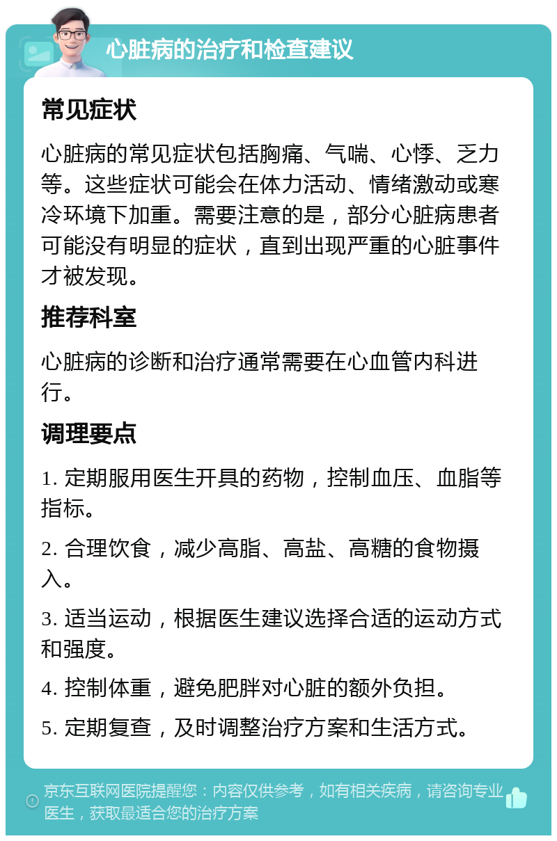 心脏病的治疗和检查建议 常见症状 心脏病的常见症状包括胸痛、气喘、心悸、乏力等。这些症状可能会在体力活动、情绪激动或寒冷环境下加重。需要注意的是，部分心脏病患者可能没有明显的症状，直到出现严重的心脏事件才被发现。 推荐科室 心脏病的诊断和治疗通常需要在心血管内科进行。 调理要点 1. 定期服用医生开具的药物，控制血压、血脂等指标。 2. 合理饮食，减少高脂、高盐、高糖的食物摄入。 3. 适当运动，根据医生建议选择合适的运动方式和强度。 4. 控制体重，避免肥胖对心脏的额外负担。 5. 定期复查，及时调整治疗方案和生活方式。