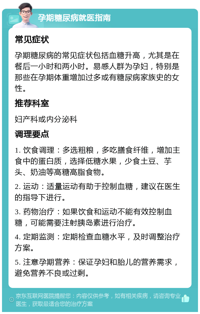 孕期糖尿病就医指南 常见症状 孕期糖尿病的常见症状包括血糖升高，尤其是在餐后一小时和两小时。易感人群为孕妇，特别是那些在孕期体重增加过多或有糖尿病家族史的女性。 推荐科室 妇产科或内分泌科 调理要点 1. 饮食调理：多选粗粮，多吃膳食纤维，增加主食中的蛋白质，选择低糖水果，少食土豆、芋头、奶油等高糖高脂食物。 2. 运动：适量运动有助于控制血糖，建议在医生的指导下进行。 3. 药物治疗：如果饮食和运动不能有效控制血糖，可能需要注射胰岛素进行治疗。 4. 定期监测：定期检查血糖水平，及时调整治疗方案。 5. 注意孕期营养：保证孕妇和胎儿的营养需求，避免营养不良或过剩。