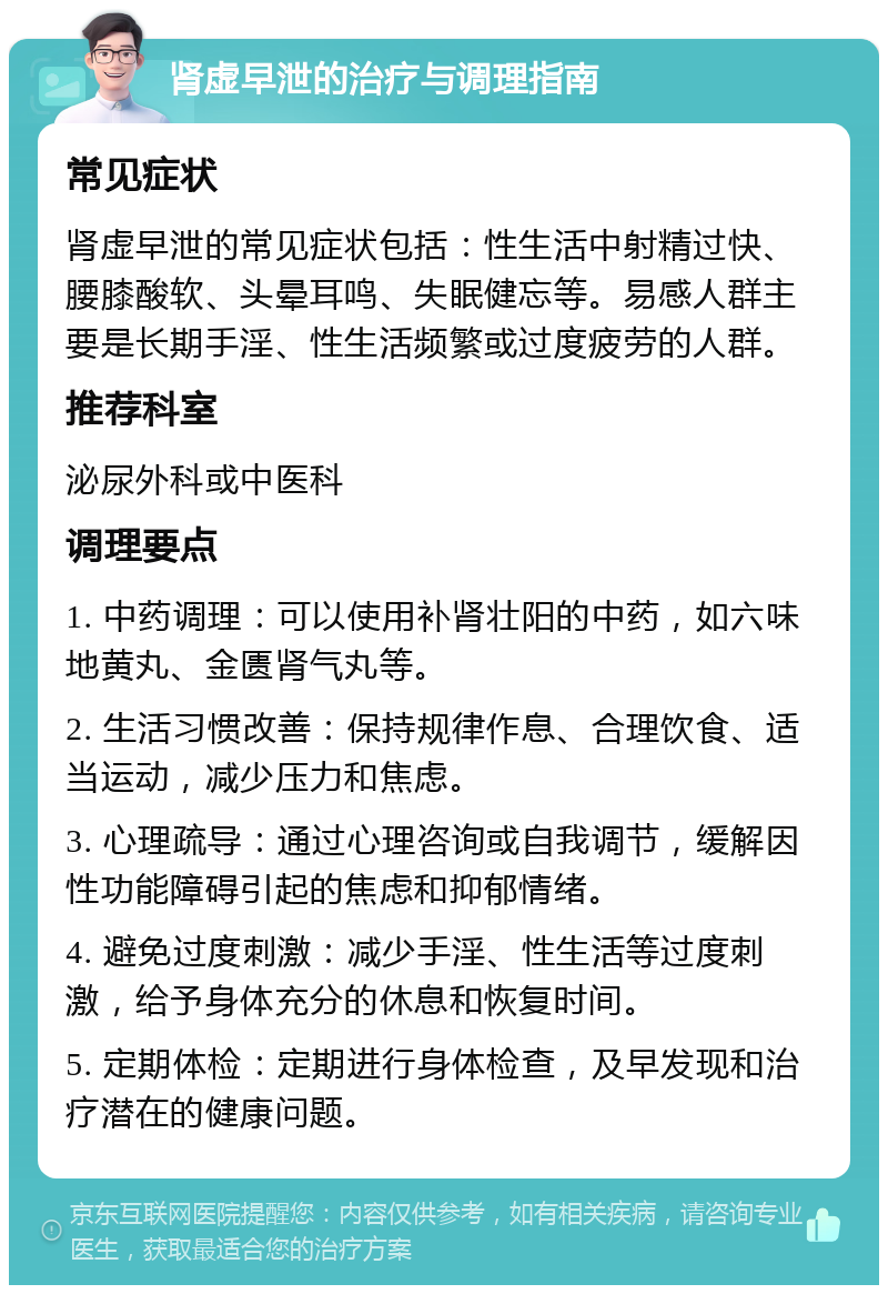 肾虚早泄的治疗与调理指南 常见症状 肾虚早泄的常见症状包括：性生活中射精过快、腰膝酸软、头晕耳鸣、失眠健忘等。易感人群主要是长期手淫、性生活频繁或过度疲劳的人群。 推荐科室 泌尿外科或中医科 调理要点 1. 中药调理：可以使用补肾壮阳的中药，如六味地黄丸、金匮肾气丸等。 2. 生活习惯改善：保持规律作息、合理饮食、适当运动，减少压力和焦虑。 3. 心理疏导：通过心理咨询或自我调节，缓解因性功能障碍引起的焦虑和抑郁情绪。 4. 避免过度刺激：减少手淫、性生活等过度刺激，给予身体充分的休息和恢复时间。 5. 定期体检：定期进行身体检查，及早发现和治疗潜在的健康问题。