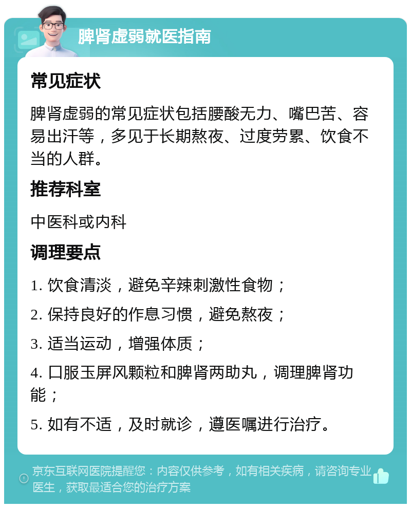 脾肾虚弱就医指南 常见症状 脾肾虚弱的常见症状包括腰酸无力、嘴巴苦、容易出汗等，多见于长期熬夜、过度劳累、饮食不当的人群。 推荐科室 中医科或内科 调理要点 1. 饮食清淡，避免辛辣刺激性食物； 2. 保持良好的作息习惯，避免熬夜； 3. 适当运动，增强体质； 4. 口服玉屏风颗粒和脾肾两助丸，调理脾肾功能； 5. 如有不适，及时就诊，遵医嘱进行治疗。