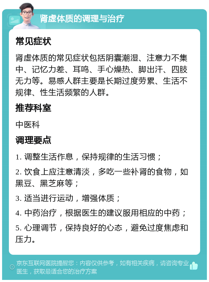 肾虚体质的调理与治疗 常见症状 肾虚体质的常见症状包括阴囊潮湿、注意力不集中、记忆力差、耳鸣、手心燥热、脚出汗、四肢无力等。易感人群主要是长期过度劳累、生活不规律、性生活频繁的人群。 推荐科室 中医科 调理要点 1. 调整生活作息，保持规律的生活习惯； 2. 饮食上应注意清淡，多吃一些补肾的食物，如黑豆、黑芝麻等； 3. 适当进行运动，增强体质； 4. 中药治疗，根据医生的建议服用相应的中药； 5. 心理调节，保持良好的心态，避免过度焦虑和压力。