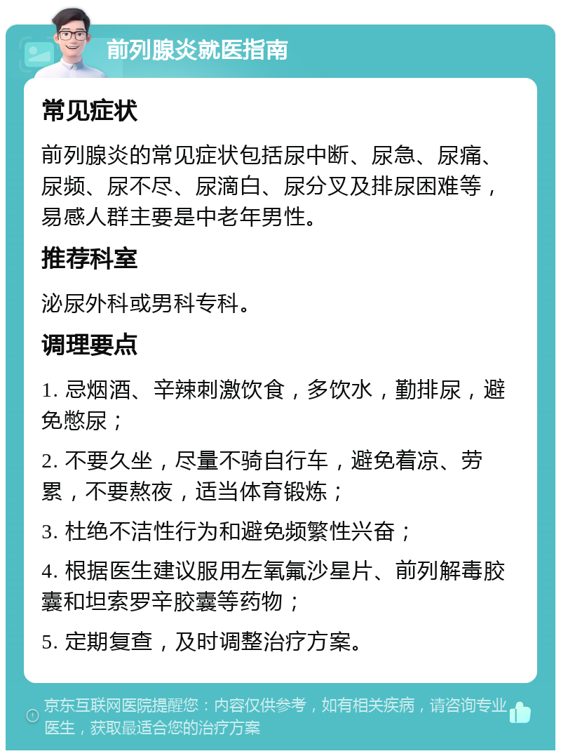 前列腺炎就医指南 常见症状 前列腺炎的常见症状包括尿中断、尿急、尿痛、尿频、尿不尽、尿滴白、尿分叉及排尿困难等，易感人群主要是中老年男性。 推荐科室 泌尿外科或男科专科。 调理要点 1. 忌烟酒、辛辣刺激饮食，多饮水，勤排尿，避免憋尿； 2. 不要久坐，尽量不骑自行车，避免着凉、劳累，不要熬夜，适当体育锻炼； 3. 杜绝不洁性行为和避免频繁性兴奋； 4. 根据医生建议服用左氧氟沙星片、前列解毒胶囊和坦索罗辛胶囊等药物； 5. 定期复查，及时调整治疗方案。