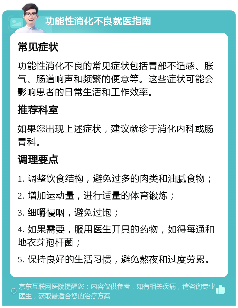 功能性消化不良就医指南 常见症状 功能性消化不良的常见症状包括胃部不适感、胀气、肠道响声和频繁的便意等。这些症状可能会影响患者的日常生活和工作效率。 推荐科室 如果您出现上述症状，建议就诊于消化内科或肠胃科。 调理要点 1. 调整饮食结构，避免过多的肉类和油腻食物； 2. 增加运动量，进行适量的体育锻炼； 3. 细嚼慢咽，避免过饱； 4. 如果需要，服用医生开具的药物，如得每通和地衣芽孢杆菌； 5. 保持良好的生活习惯，避免熬夜和过度劳累。