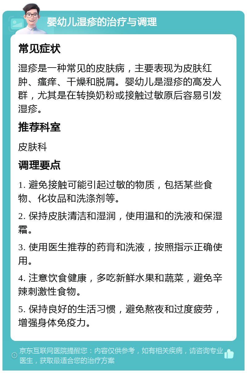 婴幼儿湿疹的治疗与调理 常见症状 湿疹是一种常见的皮肤病，主要表现为皮肤红肿、瘙痒、干燥和脱屑。婴幼儿是湿疹的高发人群，尤其是在转换奶粉或接触过敏原后容易引发湿疹。 推荐科室 皮肤科 调理要点 1. 避免接触可能引起过敏的物质，包括某些食物、化妆品和洗涤剂等。 2. 保持皮肤清洁和湿润，使用温和的洗液和保湿霜。 3. 使用医生推荐的药膏和洗液，按照指示正确使用。 4. 注意饮食健康，多吃新鲜水果和蔬菜，避免辛辣刺激性食物。 5. 保持良好的生活习惯，避免熬夜和过度疲劳，增强身体免疫力。