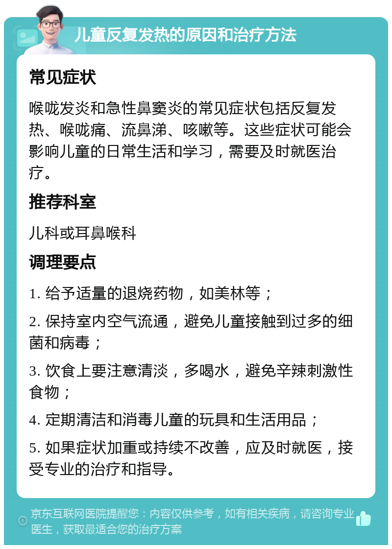 儿童反复发热的原因和治疗方法 常见症状 喉咙发炎和急性鼻窦炎的常见症状包括反复发热、喉咙痛、流鼻涕、咳嗽等。这些症状可能会影响儿童的日常生活和学习，需要及时就医治疗。 推荐科室 儿科或耳鼻喉科 调理要点 1. 给予适量的退烧药物，如美林等； 2. 保持室内空气流通，避免儿童接触到过多的细菌和病毒； 3. 饮食上要注意清淡，多喝水，避免辛辣刺激性食物； 4. 定期清洁和消毒儿童的玩具和生活用品； 5. 如果症状加重或持续不改善，应及时就医，接受专业的治疗和指导。