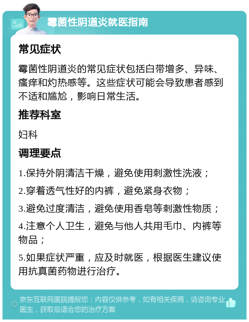 霉菌性阴道炎就医指南 常见症状 霉菌性阴道炎的常见症状包括白带增多、异味、瘙痒和灼热感等。这些症状可能会导致患者感到不适和尴尬，影响日常生活。 推荐科室 妇科 调理要点 1.保持外阴清洁干燥，避免使用刺激性洗液； 2.穿着透气性好的内裤，避免紧身衣物； 3.避免过度清洁，避免使用香皂等刺激性物质； 4.注意个人卫生，避免与他人共用毛巾、内裤等物品； 5.如果症状严重，应及时就医，根据医生建议使用抗真菌药物进行治疗。