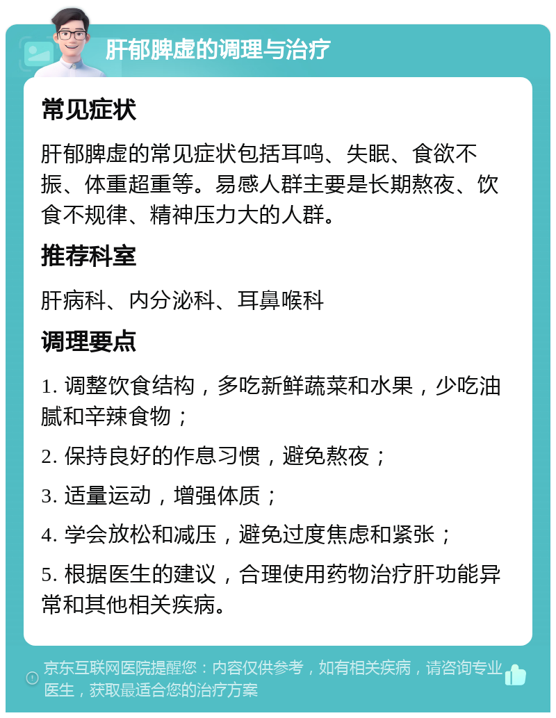 肝郁脾虚的调理与治疗 常见症状 肝郁脾虚的常见症状包括耳鸣、失眠、食欲不振、体重超重等。易感人群主要是长期熬夜、饮食不规律、精神压力大的人群。 推荐科室 肝病科、内分泌科、耳鼻喉科 调理要点 1. 调整饮食结构，多吃新鲜蔬菜和水果，少吃油腻和辛辣食物； 2. 保持良好的作息习惯，避免熬夜； 3. 适量运动，增强体质； 4. 学会放松和减压，避免过度焦虑和紧张； 5. 根据医生的建议，合理使用药物治疗肝功能异常和其他相关疾病。