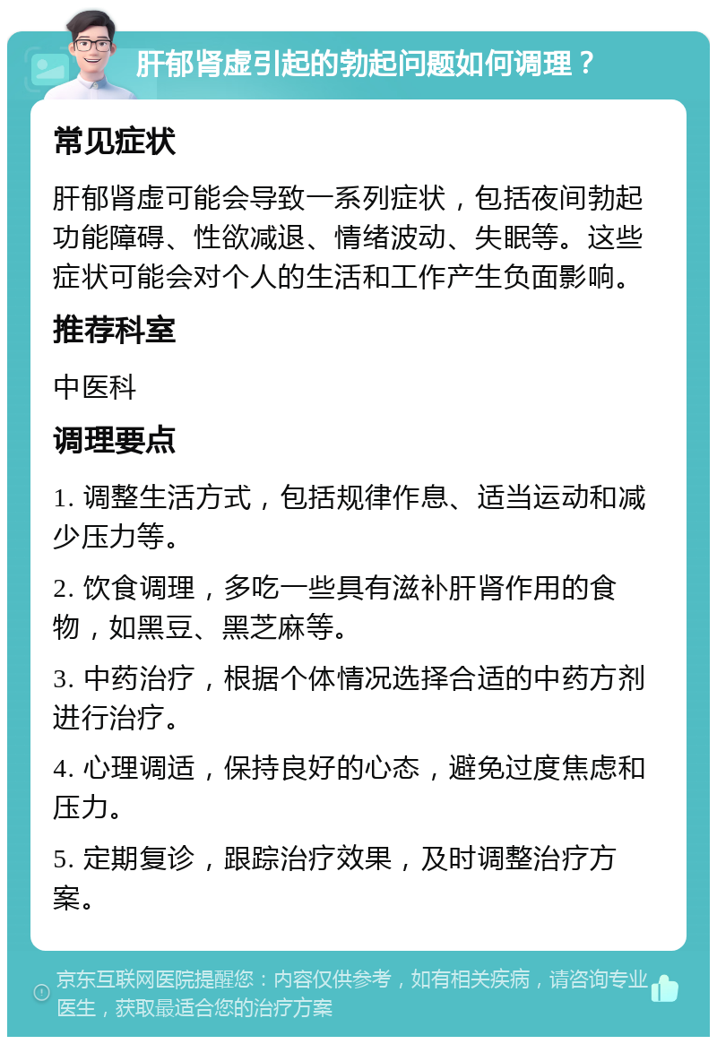 肝郁肾虚引起的勃起问题如何调理？ 常见症状 肝郁肾虚可能会导致一系列症状，包括夜间勃起功能障碍、性欲减退、情绪波动、失眠等。这些症状可能会对个人的生活和工作产生负面影响。 推荐科室 中医科 调理要点 1. 调整生活方式，包括规律作息、适当运动和减少压力等。 2. 饮食调理，多吃一些具有滋补肝肾作用的食物，如黑豆、黑芝麻等。 3. 中药治疗，根据个体情况选择合适的中药方剂进行治疗。 4. 心理调适，保持良好的心态，避免过度焦虑和压力。 5. 定期复诊，跟踪治疗效果，及时调整治疗方案。