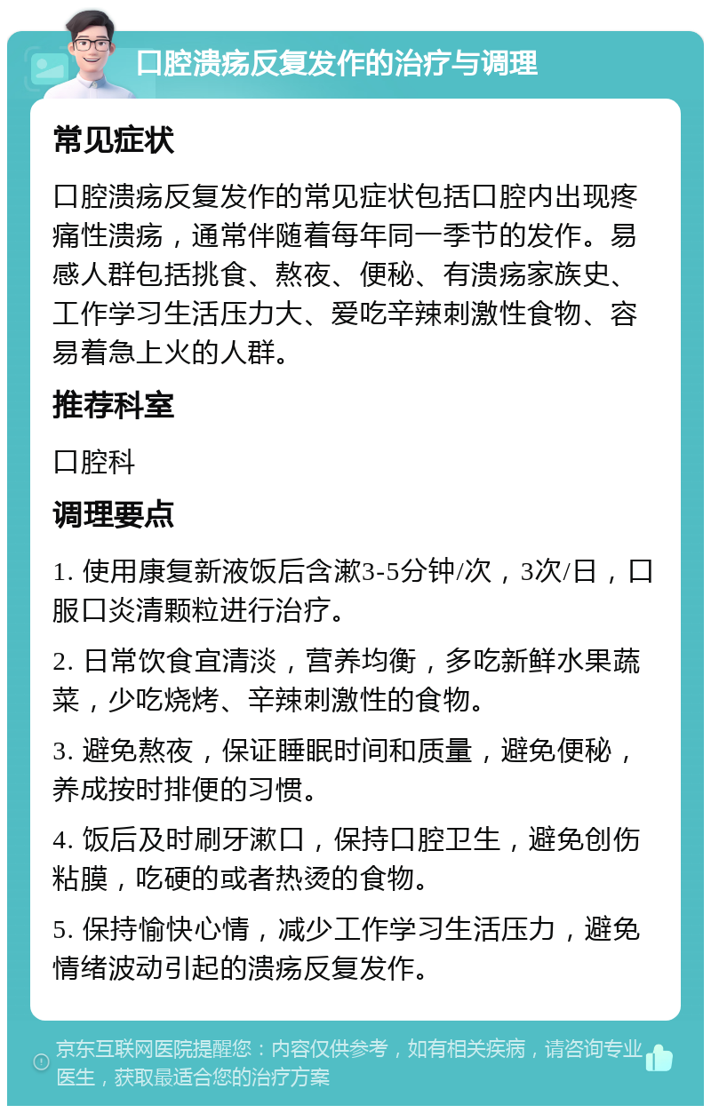 口腔溃疡反复发作的治疗与调理 常见症状 口腔溃疡反复发作的常见症状包括口腔内出现疼痛性溃疡，通常伴随着每年同一季节的发作。易感人群包括挑食、熬夜、便秘、有溃疡家族史、工作学习生活压力大、爱吃辛辣刺激性食物、容易着急上火的人群。 推荐科室 口腔科 调理要点 1. 使用康复新液饭后含漱3-5分钟/次，3次/日，口服口炎清颗粒进行治疗。 2. 日常饮食宜清淡，营养均衡，多吃新鲜水果蔬菜，少吃烧烤、辛辣刺激性的食物。 3. 避免熬夜，保证睡眠时间和质量，避免便秘，养成按时排便的习惯。 4. 饭后及时刷牙漱口，保持口腔卫生，避免创伤粘膜，吃硬的或者热烫的食物。 5. 保持愉快心情，减少工作学习生活压力，避免情绪波动引起的溃疡反复发作。